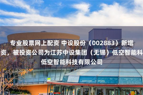 专业股票网上配资 中设股份（002883）新增一起对外投资，被投资公司为江苏中设集团（无锡）低空智能科技有限公司