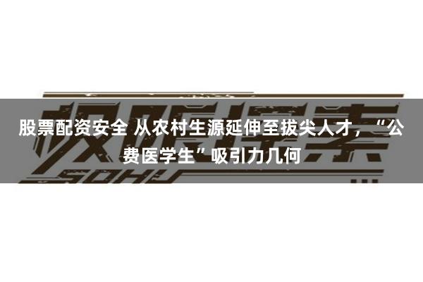 股票配资安全 从农村生源延伸至拔尖人才，“公费医学生”吸引力几何
