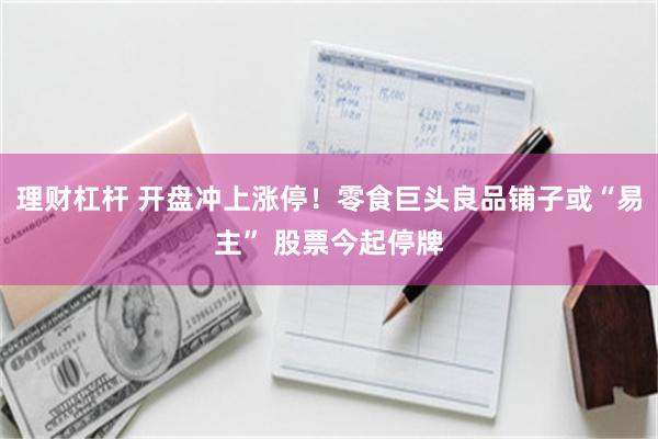 理财杠杆 开盘冲上涨停！零食巨头良品铺子或“易主” 股票今起停牌