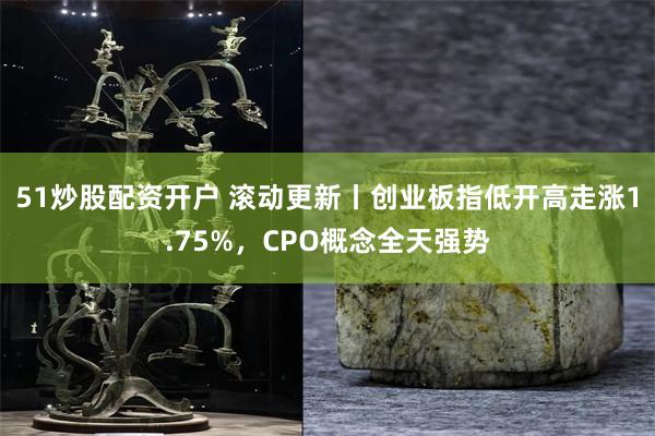51炒股配资开户 滚动更新丨创业板指低开高走涨1.75%，CPO概念全天强势
