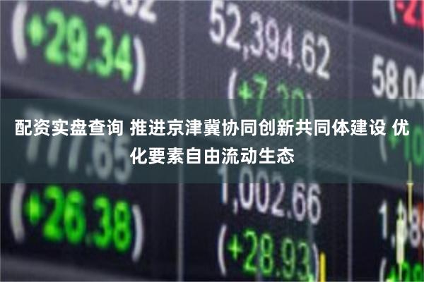 配资实盘查询 推进京津冀协同创新共同体建设 优化要素自由流动生态