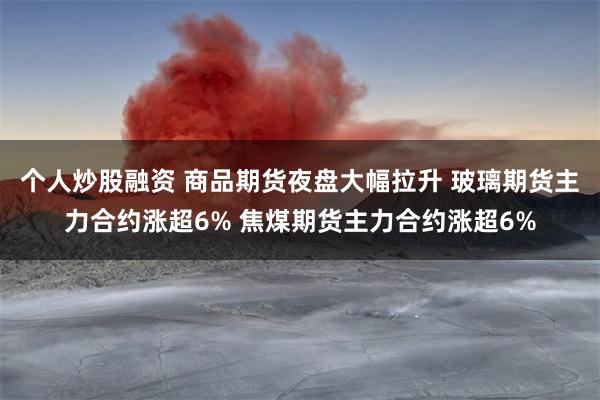 个人炒股融资 商品期货夜盘大幅拉升 玻璃期货主力合约涨超6% 焦煤期货主力合约涨超6%