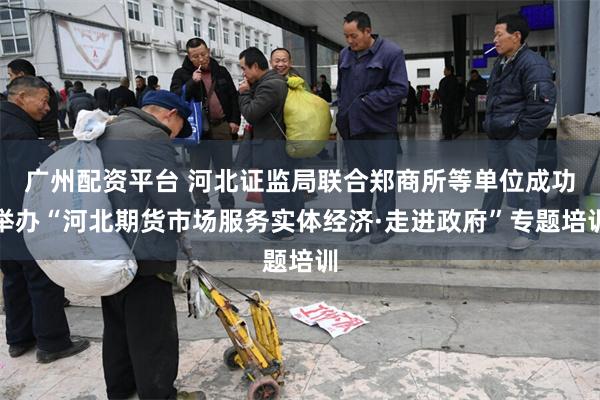 广州配资平台 河北证监局联合郑商所等单位成功举办“河北期货市场服务实体经济·走进政府”专题培训