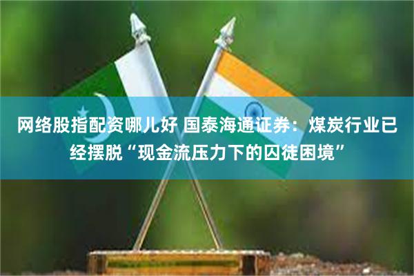 网络股指配资哪儿好 国泰海通证券：煤炭行业已经摆脱“现金流压力下的囚徒困境”
