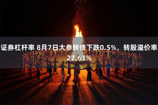 证券杠杆率 8月7日大参转债下跌0.5%，转股溢价率27.61%