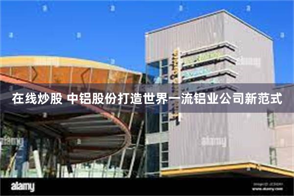 在线炒股 中铝股份打造世界一流铝业公司新范式