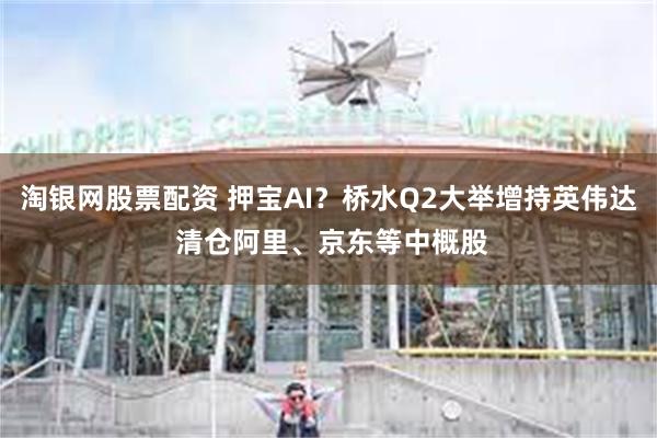 淘银网股票配资 押宝AI？桥水Q2大举增持英伟达 清仓阿里、京东等中概股