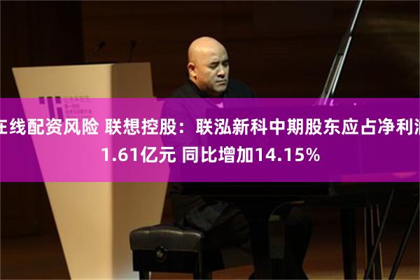 在线配资风险 联想控股：联泓新科中期股东应占净利润1.61亿元 同比增加14.15%