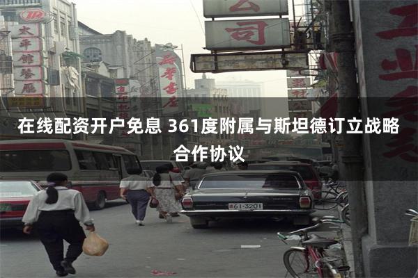 在线配资开户免息 361度附属与斯坦德订立战略合作协议