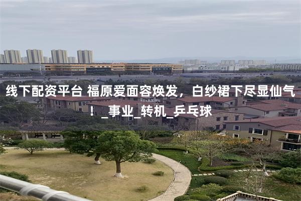 线下配资平台 福原爱面容焕发，白纱裙下尽显仙气！_事业_转机_乒乓球