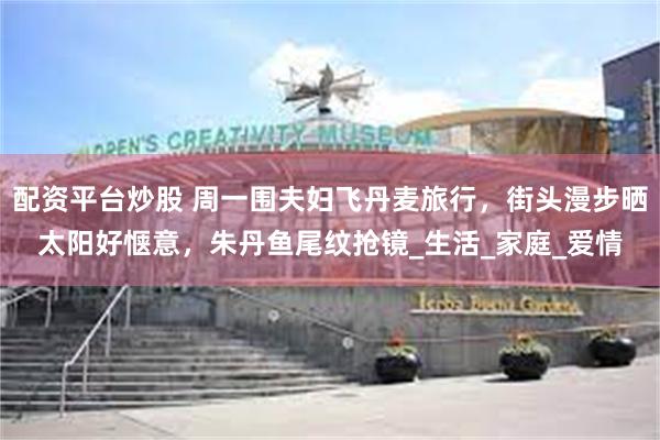 配资平台炒股 周一围夫妇飞丹麦旅行，街头漫步晒太阳好惬意，朱丹鱼尾纹抢镜_生活_家庭_爱情