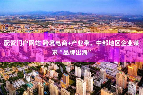 配资门户网站 跨境电商+产业带，中部地区企业谋求“品牌出海”