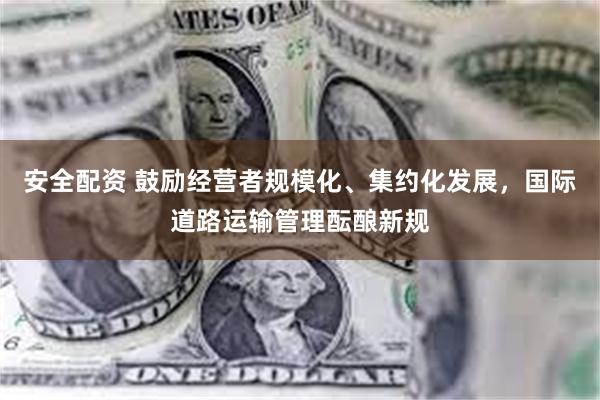 安全配资 鼓励经营者规模化、集约化发展，国际道路运输管理酝酿新规