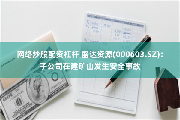 网络炒股配资杠杆 盛达资源(000603.SZ)：子公司在建矿山发生安全事故