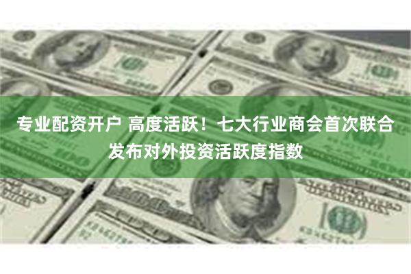 专业配资开户 高度活跃！七大行业商会首次联合发布对外投资活跃度指数