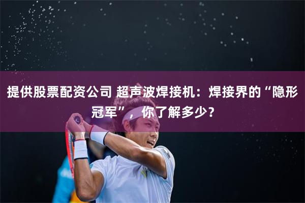 提供股票配资公司 超声波焊接机：焊接界的“隐形冠军”，你了解多少？