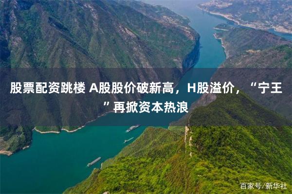 股票配资跳楼 A股股价破新高，H股溢价，“宁王”再掀资本热浪