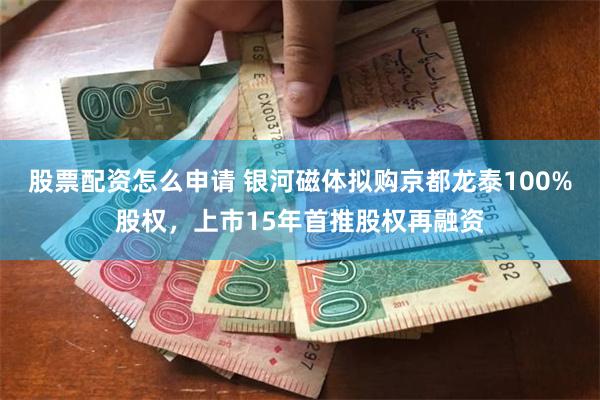 股票配资怎么申请 银河磁体拟购京都龙泰100%股权，上市15年首推股权再融资