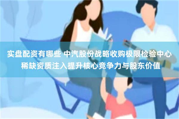 实盘配资有哪些 中汽股份战略收购极限检验中心 稀缺资质注入提升核心竞争力与股东价值