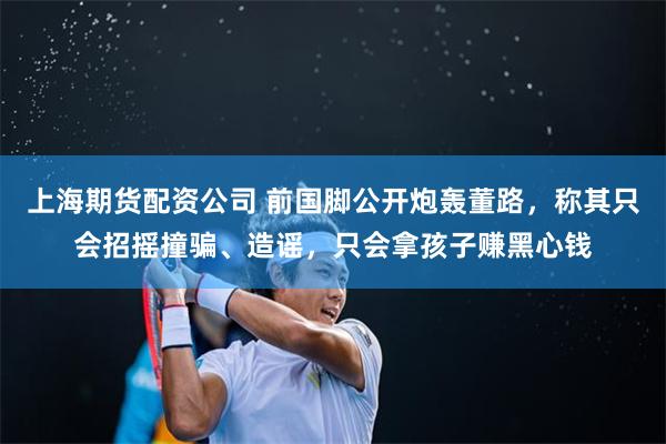 上海期货配资公司 前国脚公开炮轰董路，称其只会招摇撞骗、造谣，只会拿孩子赚黑心钱