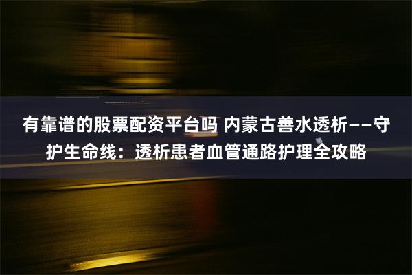 有靠谱的股票配资平台吗 内蒙古善水透析——守护生命线：透析患者血管通路护理全攻略