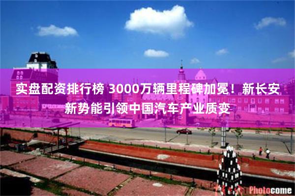 实盘配资排行榜 3000万辆里程碑加冕！新长安新势能引领中国汽车产业质变